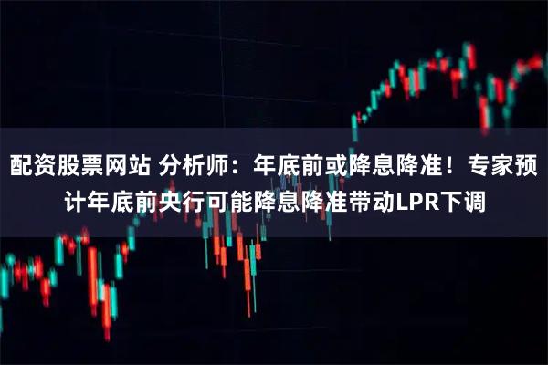 配资股票网站 分析师：年底前或降息降准！专家预计年底前央行可能降息降准带动LPR下调