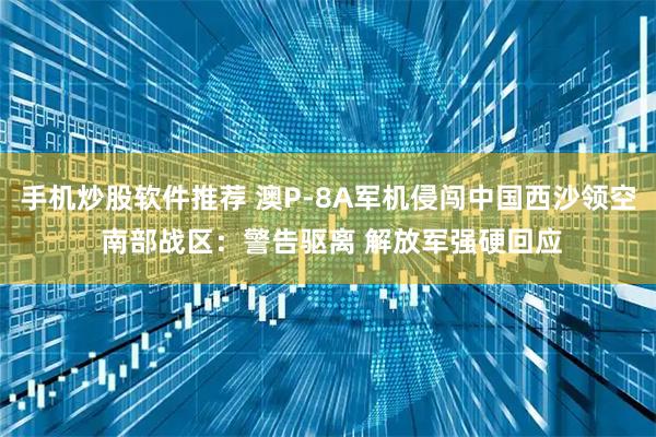 手机炒股软件推荐 澳P-8A军机侵闯中国西沙领空 南部战区：警告驱离 解放军强硬回应