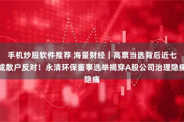 手机炒股软件推荐 海量财经｜高票当选背后近七成散户反对！永清环保董事选举揭穿A股公司治理隐痛