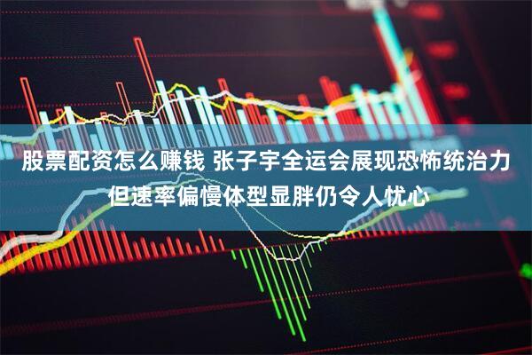 股票配资怎么赚钱 张子宇全运会展现恐怖统治力 但速率偏慢体型显胖仍令人忧心