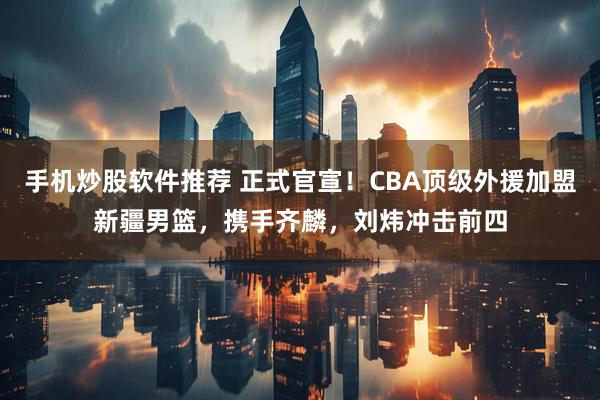 手机炒股软件推荐 正式官宣！CBA顶级外援加盟新疆男篮，携手齐麟，刘炜冲击前四