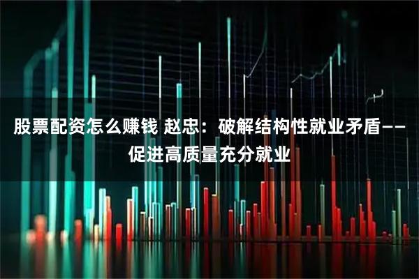 股票配资怎么赚钱 赵忠：破解结构性就业矛盾——促进高质量充分就业