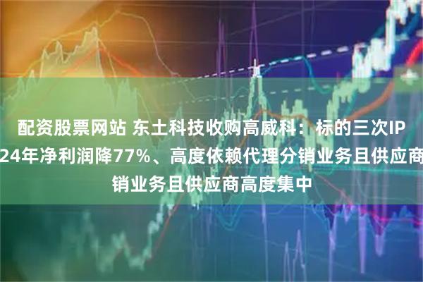配资股票网站 东土科技收购高威科：标的三次IPO折戟2024年净利润降77%、高度依赖代理分销业务且供应商高度集中