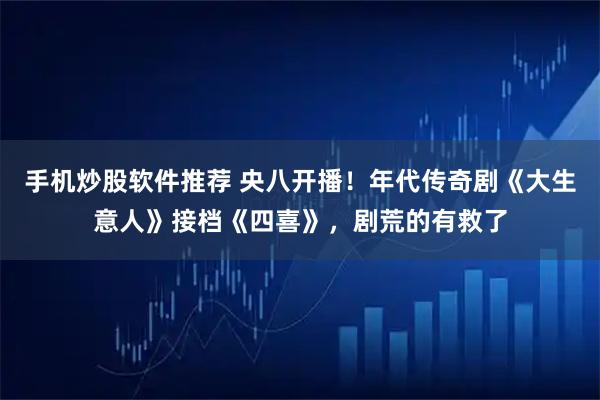 手机炒股软件推荐 央八开播！年代传奇剧《大生意人》接档《四喜》，剧荒的有救了