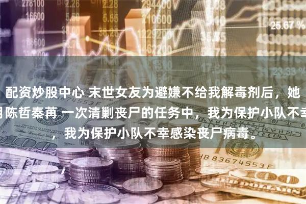 配资炒股中心 末世女友为避嫌不给我解毒剂后，她悔疯了 周宇江月陈哲秦苒 一次清剿丧尸的任务中，我为保护小队不幸感染丧尸病毒。