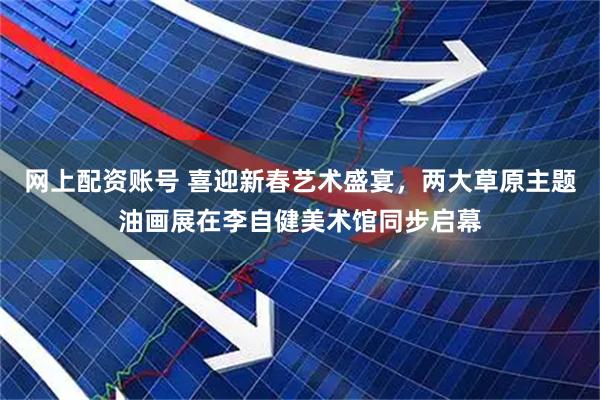 网上配资账号 喜迎新春艺术盛宴，两大草原主题油画展在李自健美术馆同步启幕