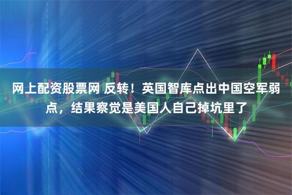 网上配资股票网 反转！英国智库点出中国空军弱点，结果察觉是美国人自己掉坑里了