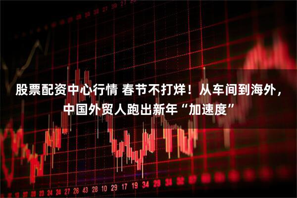 股票配资中心行情 春节不打烊！从车间到海外，中国外贸人跑出新年“加速度”
