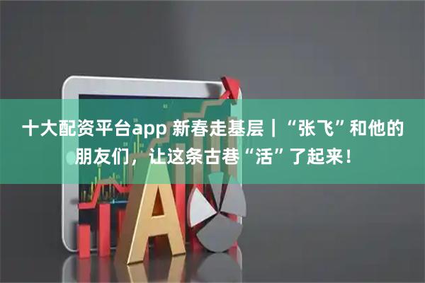 十大配资平台app 新春走基层｜“张飞”和他的朋友们，让这条古巷“活”了起来！
