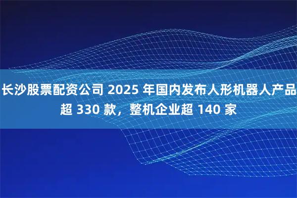 长沙股票配资公司 2025 年国内发布人形机器人产品超 330 款，整机企业超 140 家