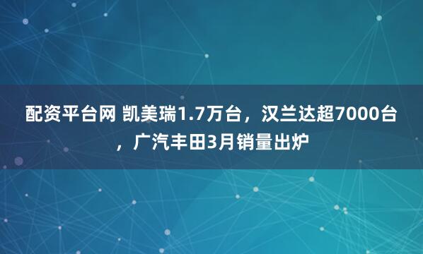 配资平台网 凯美瑞1.7万台，汉兰达超7000台，广汽丰田3月销量出炉