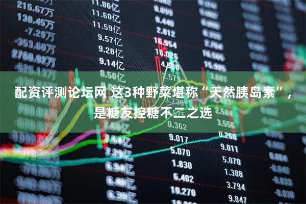 配资评测论坛网 这3种野菜堪称“天然胰岛素”，是糖友控糖不二之选