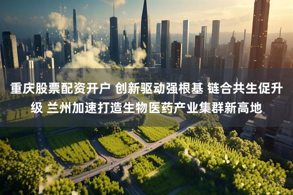 重庆股票配资开户 创新驱动强根基 链合共生促升级 兰州加速打造生物医药产业集群新高地