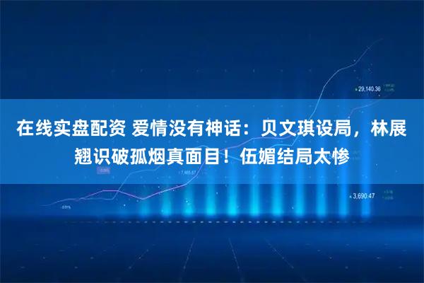 在线实盘配资 爱情没有神话：贝文琪设局，林展翘识破孤烟真面目！伍媚结局太惨