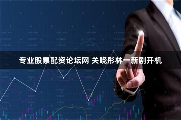 专业股票配资论坛网 关晓彤林一新剧开机