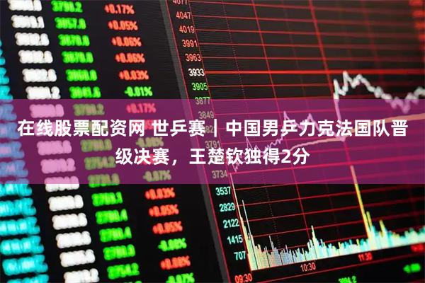 在线股票配资网 世乒赛｜中国男乒力克法国队晋级决赛，王楚钦独得2分