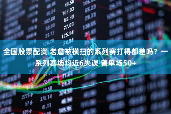 全国股票配资 老詹被横扫的系列赛打得都差吗？一系列赛场均近6失误 曾单场50+