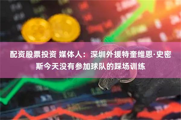 配资股票投资 媒体人：深圳外援特奎维恩·史密斯今天没有参加球队的踩场训练