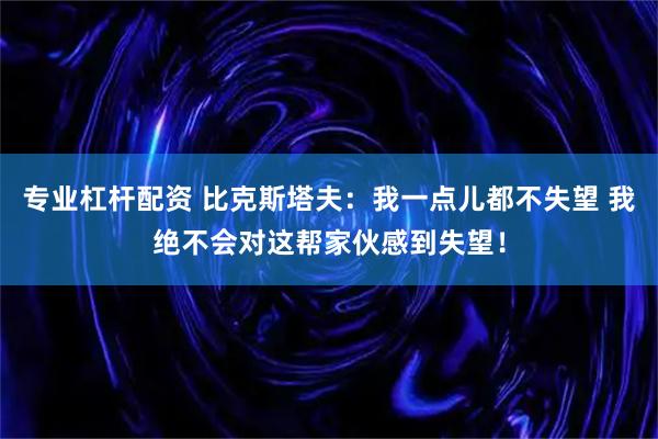 专业杠杆配资 比克斯塔夫：我一点儿都不失望 我绝不会对这帮家伙感到失望！