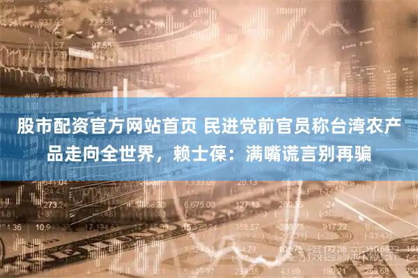 股市配资官方网站首页 民进党前官员称台湾农产品走向全世界，赖士葆：满嘴谎言别再骗