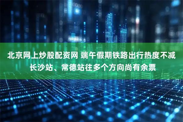 北京网上炒股配资网 端午假期铁路出行热度不减 长沙站、常德站往多个方向尚有余票
