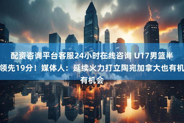 配资咨询平台客服24小时在线咨询 U17男篮半场领先19分！媒体人：延续火力打立陶宛加拿大也有机会